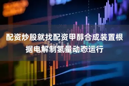 配资炒股就找配资甲醇合成装置根据电解制氢量动态运行