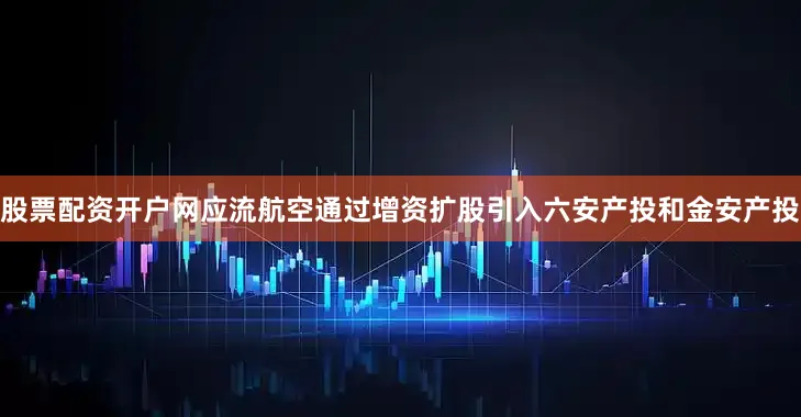 股票配资开户网应流航空通过增资扩股引入六安产投和金安产投
