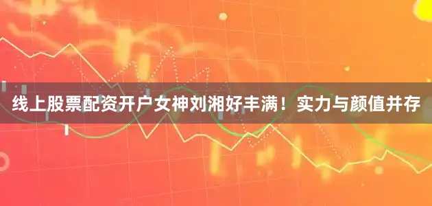 线上股票配资开户女神刘湘好丰满！实力与颜值并存