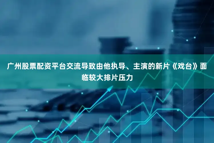广州股票配资平台交流导致由他执导、主演的新片《戏台》面临较大排片压力