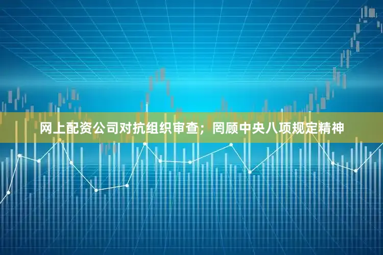 网上配资公司对抗组织审查；罔顾中央八项规定精神
